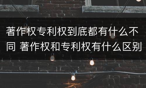 著作权专利权到底都有什么不同 著作权和专利权有什么区别