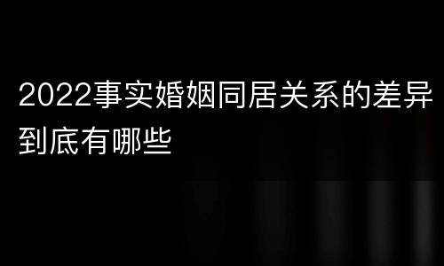 2022事实婚姻同居关系的差异到底有哪些