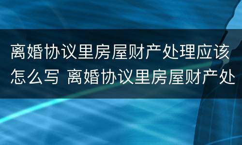 离婚协议里房屋财产处理应该怎么写 离婚协议里房屋财产处理应该怎么写呢