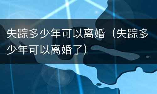 失踪多少年可以离婚（失踪多少年可以离婚了）