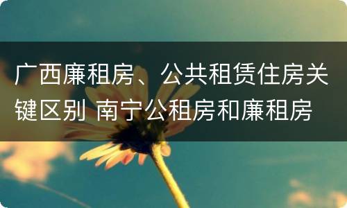 广西廉租房、公共租赁住房关键区别 南宁公租房和廉租房