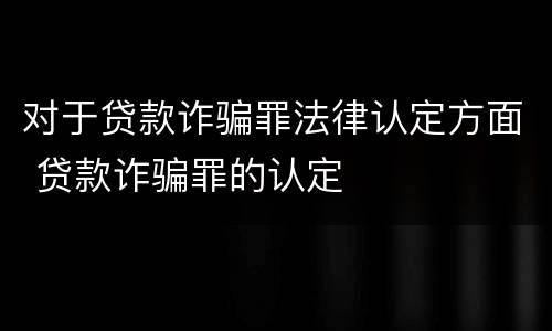 对于贷款诈骗罪法律认定方面 贷款诈骗罪的认定