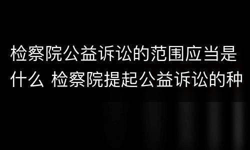 检察院公益诉讼的范围应当是什么 检察院提起公益诉讼的种类