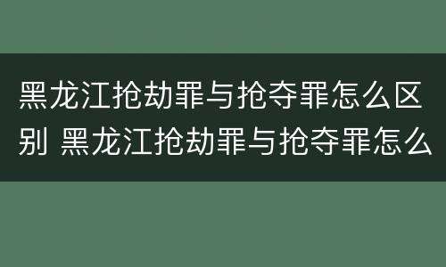 黑龙江抢劫罪与抢夺罪怎么区别 黑龙江抢劫罪与抢夺罪怎么区别的