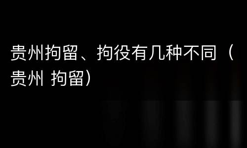 贵州拘留、拘役有几种不同（贵州 拘留）