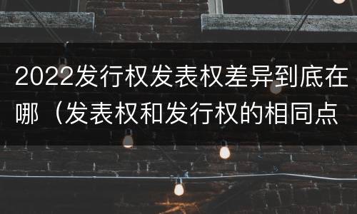 2022发行权发表权差异到底在哪（发表权和发行权的相同点）