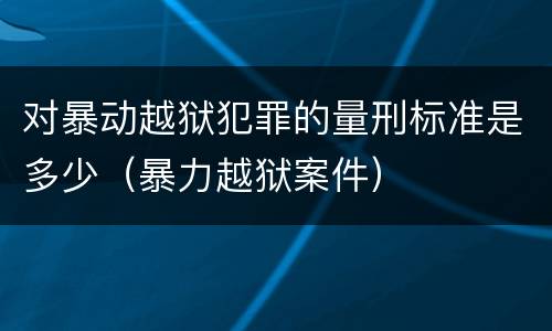 对暴动越狱犯罪的量刑标准是多少（暴力越狱案件）