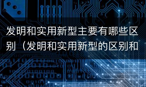 发明和实用新型主要有哪些区别（发明和实用新型的区别和联系有什么）
