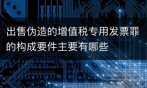 出售伪造的增值税专用发票罪的构成要件主要有哪些