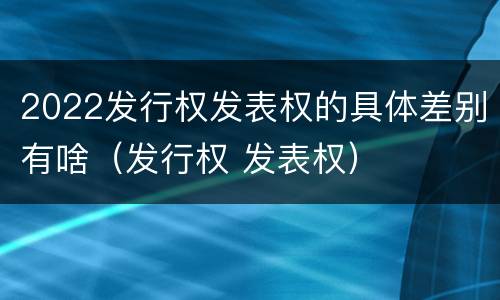 2022发行权发表权的具体差别有啥（发行权 发表权）