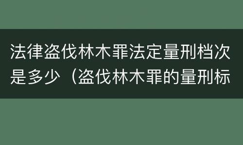 法律盗伐林木罪法定量刑档次是多少（盗伐林木罪的量刑标准）