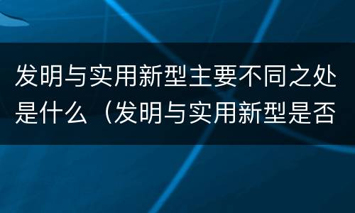 发明与实用新型主要不同之处是什么（发明与实用新型是否具有实用性）
