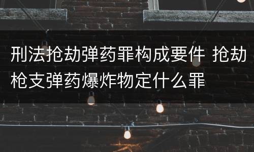 刑法抢劫弹药罪构成要件 抢劫枪支弹药爆炸物定什么罪