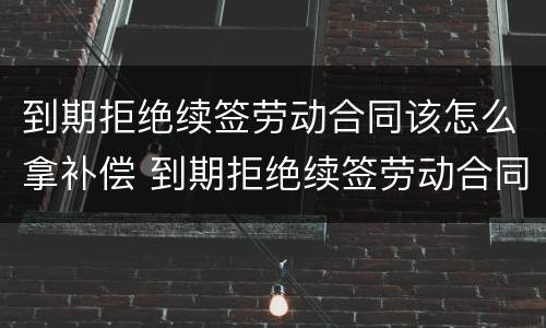 到期拒绝续签劳动合同该怎么拿补偿 到期拒绝续签劳动合同该怎么拿补偿