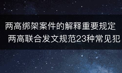 两高绑架案件的解释重要规定 两高联合发文规范23种常见犯罪量刑