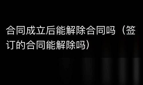 合同成立后能解除合同吗（签订的合同能解除吗）