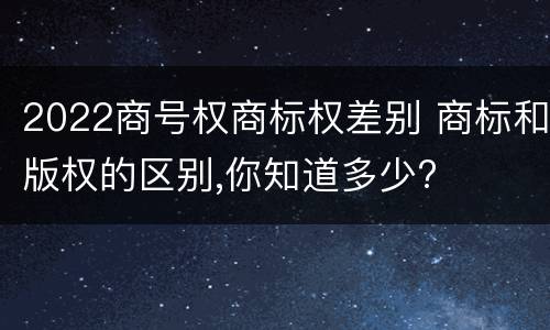 2022商号权商标权差别 商标和版权的区别,你知道多少?