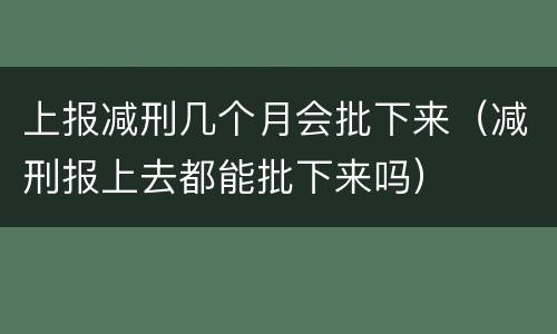 上报减刑几个月会批下来（减刑报上去都能批下来吗）
