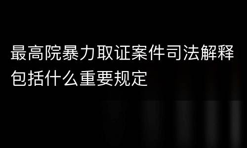 最高院暴力取证案件司法解释包括什么重要规定