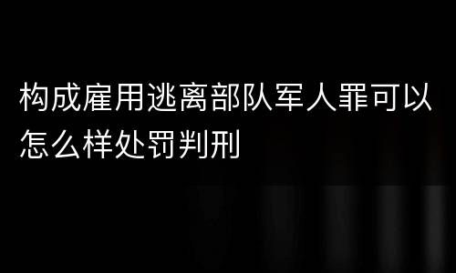 构成雇用逃离部队军人罪可以怎么样处罚判刑