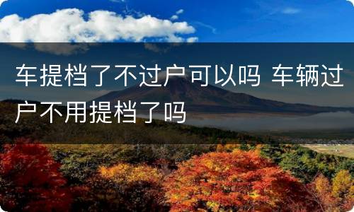 车提档了不过户可以吗 车辆过户不用提档了吗