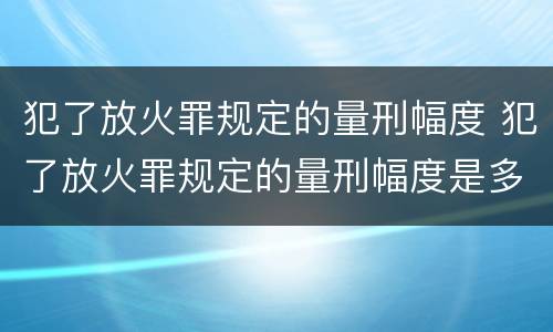 犯了放火罪规定的量刑幅度 犯了放火罪规定的量刑幅度是多少