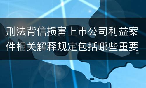 刑法背信损害上市公司利益案件相关解释规定包括哪些重要内容