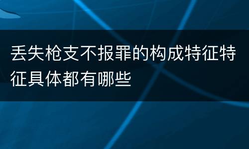 丢失枪支不报罪的构成特征特征具体都有哪些