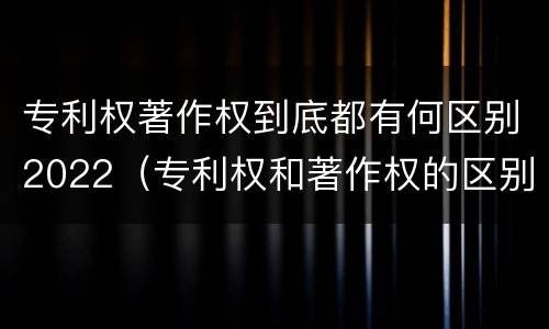 专利权著作权到底都有何区别2022（专利权和著作权的区别）