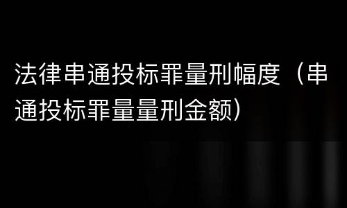 法律串通投标罪量刑幅度（串通投标罪量量刑金额）