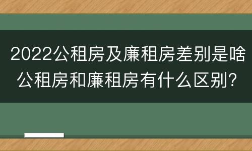 2022公租房及廉租房差别是啥 公租房和廉租房有什么区别?2019年的