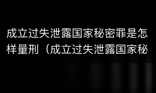 成立过失泄露国家秘密罪是怎样量刑（成立过失泄露国家秘密罪是怎样量刑的）