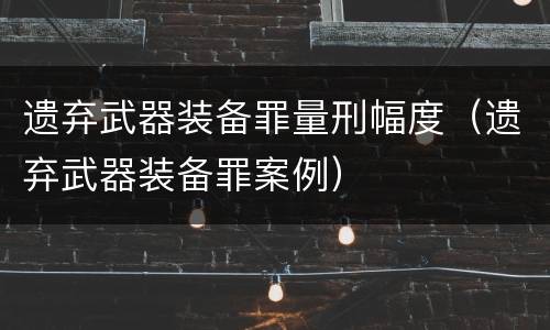 遗弃武器装备罪量刑幅度（遗弃武器装备罪案例）