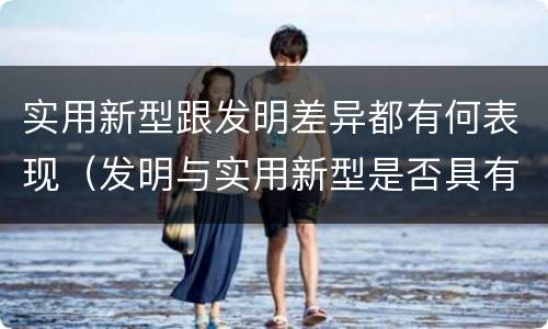 实用新型跟发明差异都有何表现（发明与实用新型是否具有实用性）