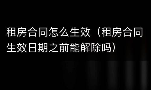租房合同怎么生效（租房合同生效日期之前能解除吗）