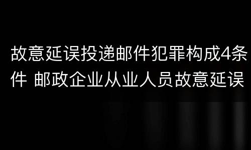 故意延误投递邮件犯罪构成4条件 邮政企业从业人员故意延误投递邮件的