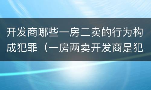 开发商哪些一房二卖的行为构成犯罪（一房两卖开发商是犯罪吗）