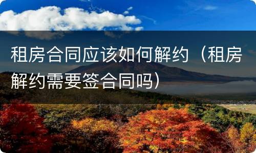 租房合同应该如何解约（租房解约需要签合同吗）