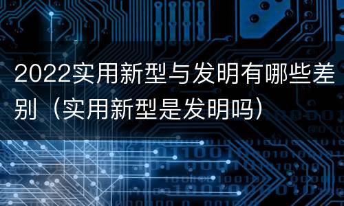 2022实用新型与发明有哪些差别（实用新型是发明吗）