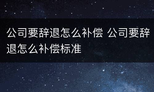 公司要辞退怎么补偿 公司要辞退怎么补偿标准