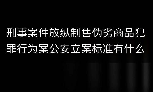 刑事案件放纵制售伪劣商品犯罪行为案公安立案标准有什么规定
