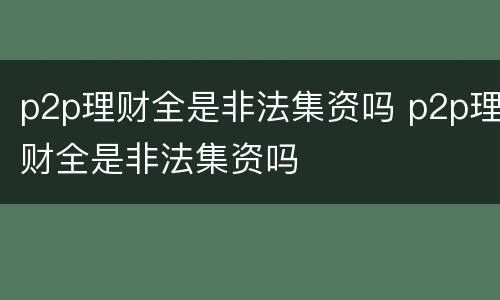 p2p理财全是非法集资吗 p2p理财全是非法集资吗