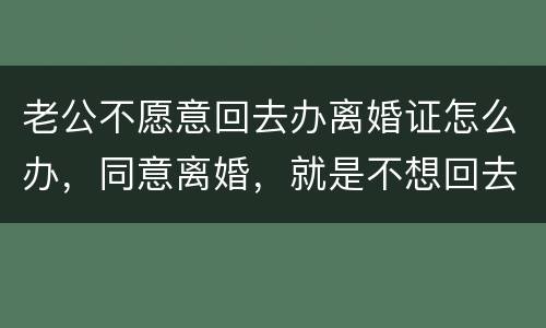 老公不愿意回去办离婚证怎么办，同意离婚，就是不想回去，该怎么办