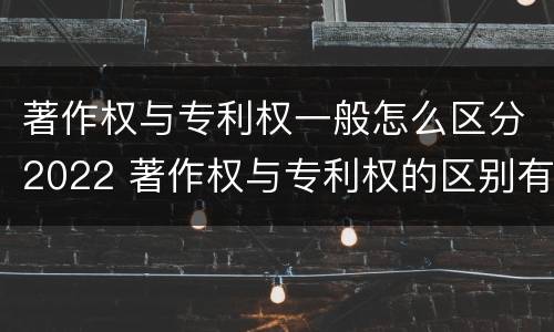 著作权与专利权一般怎么区分2022 著作权与专利权的区别有哪些