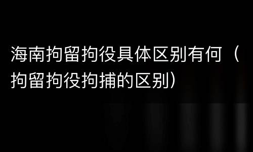 海南拘留拘役具体区别有何（拘留拘役拘捕的区别）