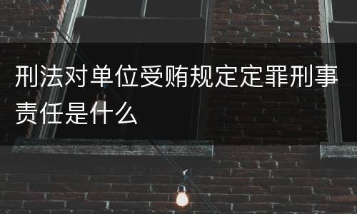 刑法对单位受贿规定定罪刑事责任是什么