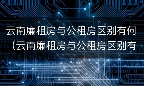 云南廉租房与公租房区别有何（云南廉租房与公租房区别有何联系）