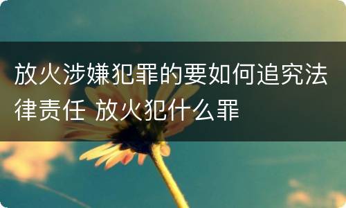 放火涉嫌犯罪的要如何追究法律责任 放火犯什么罪