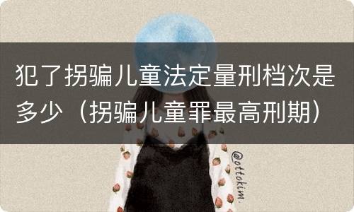 犯了拐骗儿童法定量刑档次是多少（拐骗儿童罪最高刑期）