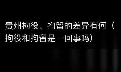 贵州拘役、拘留的差异有何（拘役和拘留是一回事吗）